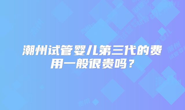 潮州试管婴儿第三代的费用一般很贵吗？