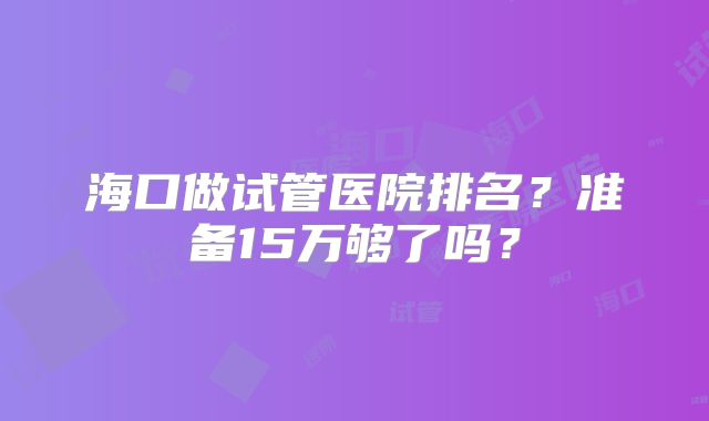海口做试管医院排名?准备15万够了吗?