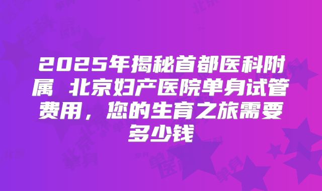 2025年揭秘首都医科附属 北京妇产医院单身试管费用，您的生育之旅需要多少钱