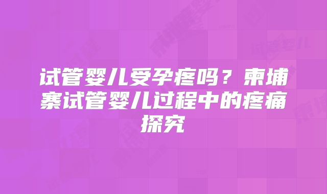 试管婴儿受孕疼吗？柬埔寨试管婴儿过程中的疼痛探究