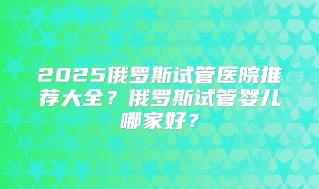 2025俄罗斯试管医院推荐大全？俄罗斯试管婴儿哪家好？