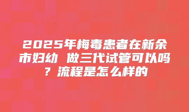 2025年梅毒患者在新余市妇幼 做三代试管可以吗?流程是怎么样的