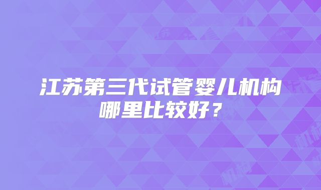 江苏第三代试管婴儿机构哪里比较好？