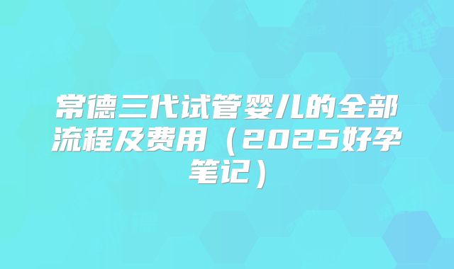 常德三代试管婴儿的全部流程及费用(2025好孕笔记)