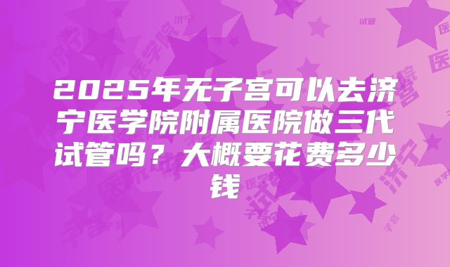 2025年无子宫可以去济宁医学院附属医院做三代试管吗？大概要花费多少钱