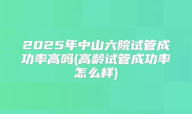 2025年中山六院试管成功率高吗(高龄试管成功率怎么样)