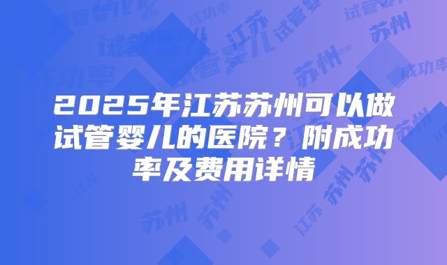 2025年江苏苏州可以做试管婴儿的医院？附成功率及费用详情