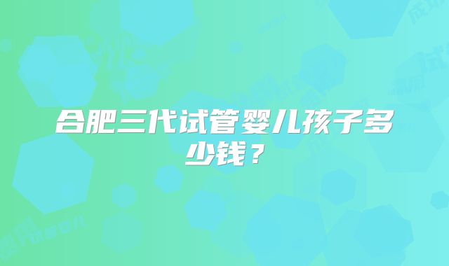 合肥三代试管婴儿孩子多少钱？