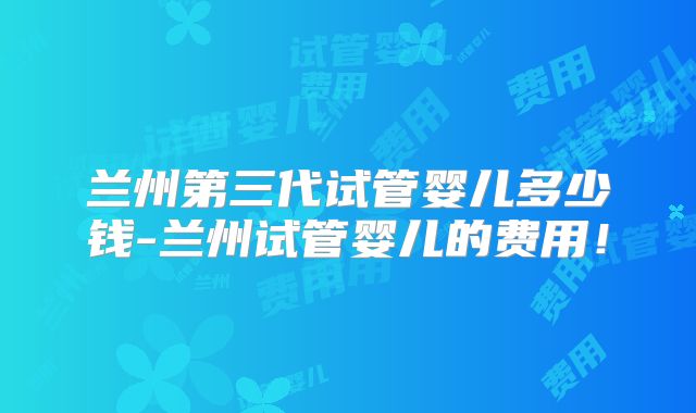 兰州第三代试管婴儿多少钱-兰州试管婴儿的费用！