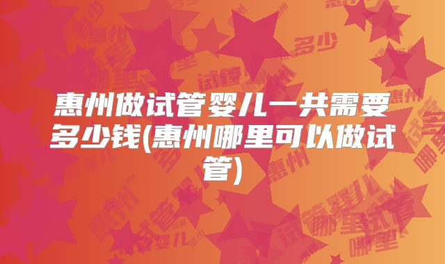 惠州做试管婴儿一共需要多少钱(惠州哪里可以做试管)