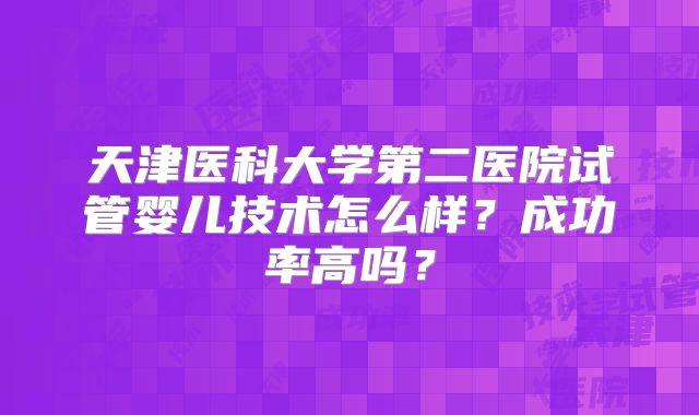 天津医科大学第二医院试管婴儿技术怎么样？成功率高吗？