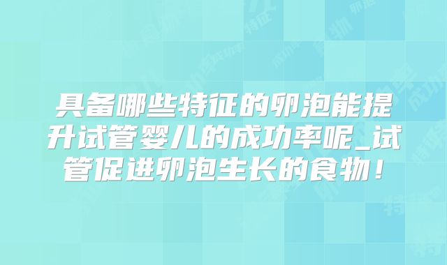 具备哪些特征的卵泡能提升试管婴儿的成功率呢_试管促进卵泡生长的食物！