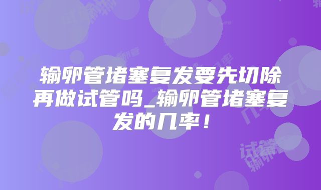 输卵管堵塞复发要先切除再做试管吗_输卵管堵塞复发的几率!