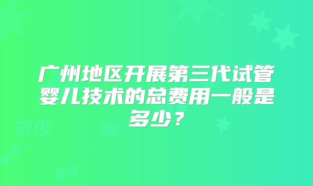 广州地区开展第三代试管婴儿技术的总费用一般是多少?
