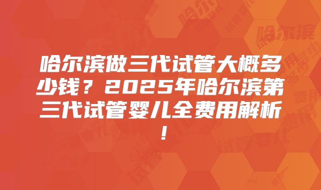 哈尔滨做三代试管大概多少钱?2025年哈尔滨第三代试管婴儿全费用解析!