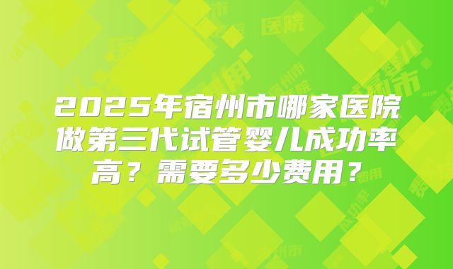 2025年宿州市哪家医院做第三代试管婴儿成功率高？需要多少费用？