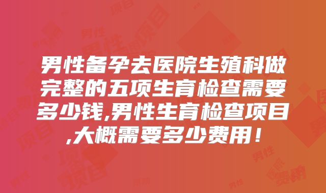 男性备孕去医院生殖科做完整的五项生育检查需要多少钱,男性生育检查项目,大概需要多少费用!