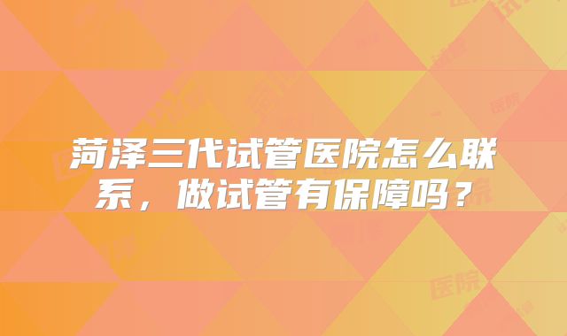 菏泽三代试管医院怎么联系，做试管有保障吗？