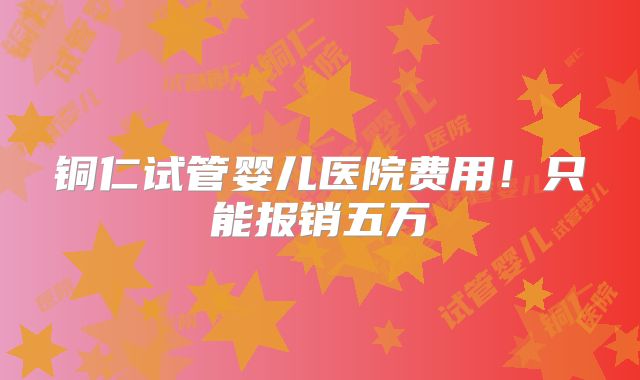 铜仁试管婴儿医院费用！只能报销五万