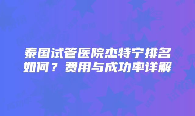 泰国试管医院杰特宁排名如何？费用与成功率详解