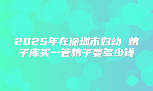 2025年在深圳市妇幼 精子库买一管精子要多少钱