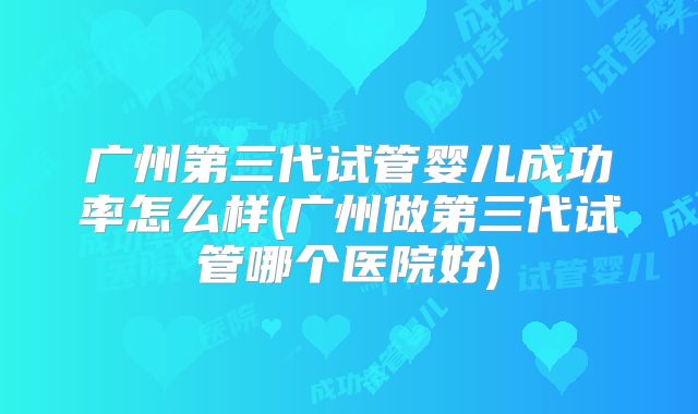 广州第三代试管婴儿成功率怎么样(广州做第三代试管哪个医院好)