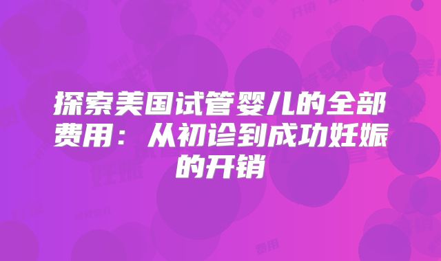 探索美国试管婴儿的全部费用：从初诊到成功妊娠的开销