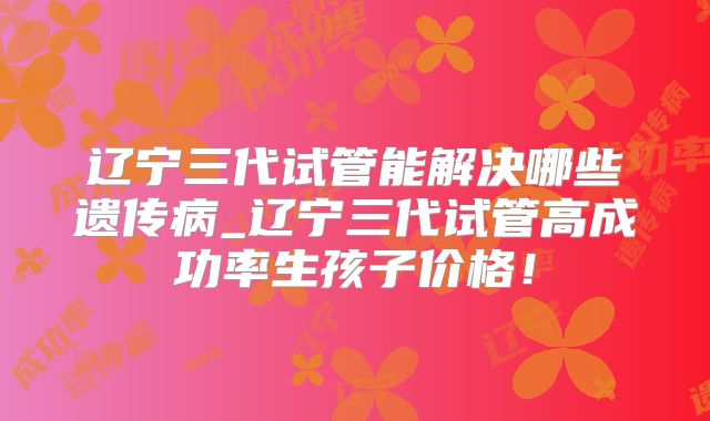 辽宁三代试管能解决哪些遗传病_辽宁三代试管高成功率生孩子价格！