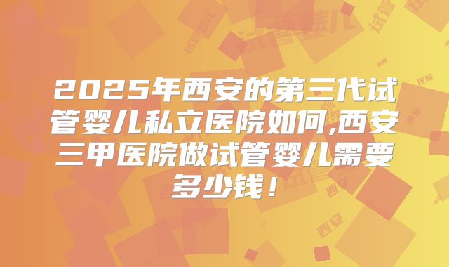 2025年西安的第三代试管婴儿私立医院如何,西安三甲医院做试管婴儿需要多少钱！
