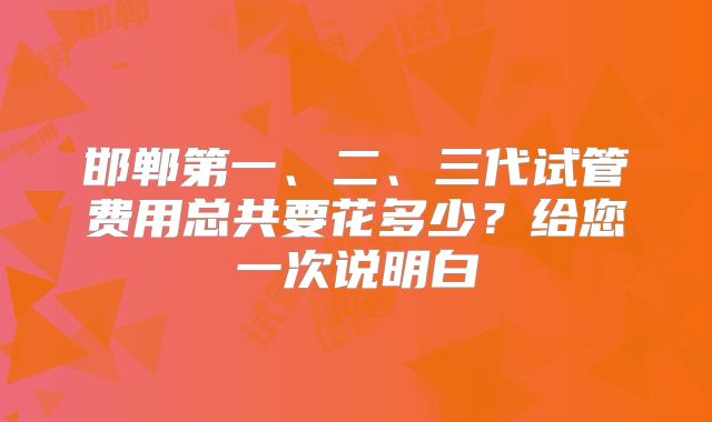 邯郸第一、二、三代试管费用总共要花多少？给您一次说明白