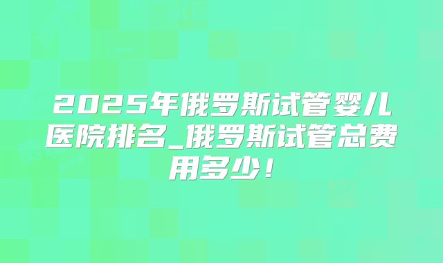 2025年俄罗斯试管婴儿医院排名_俄罗斯试管总费用多少！