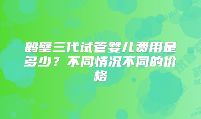 鹤壁三代试管婴儿费用是多少?不同情况不同的价格