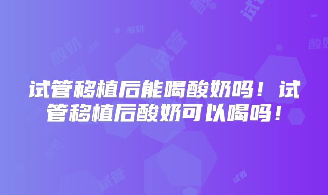 试管移植后能喝酸奶吗!试管移植后酸奶可以喝吗!