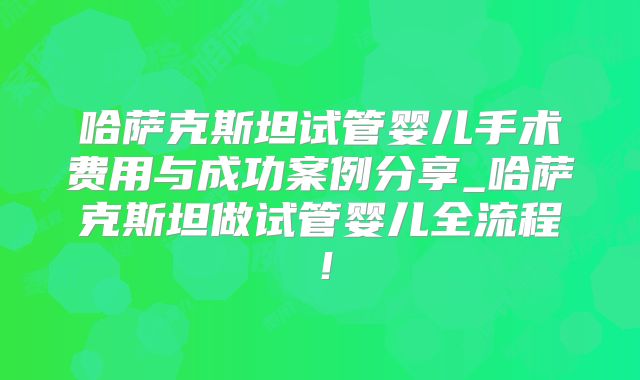 哈萨克斯坦试管婴儿手术费用与成功案例分享_哈萨克斯坦做试管婴儿全流程！