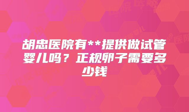 胡忠医院有**提供做试管婴儿吗?正规卵子需要多少钱