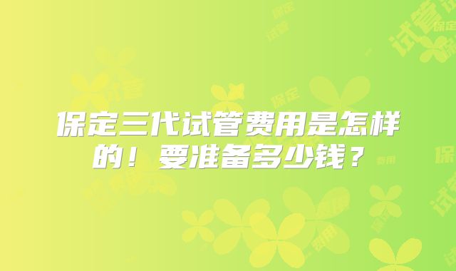 保定三代试管费用是怎样的！要准备多少钱？