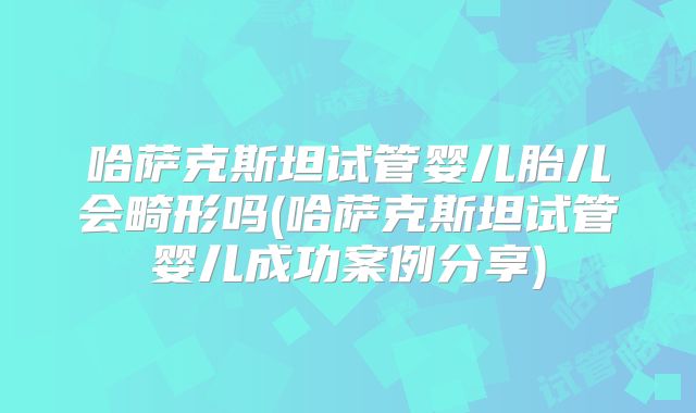 哈萨克斯坦试管婴儿胎儿会畸形吗(哈萨克斯坦试管婴儿成功案例分享)