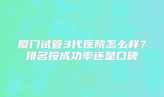 厦门试管3代医院怎么样?排名按成功率还是口碑