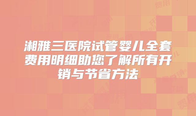 湘雅三医院试管婴儿全套费用明细助您了解所有开销与节省方法