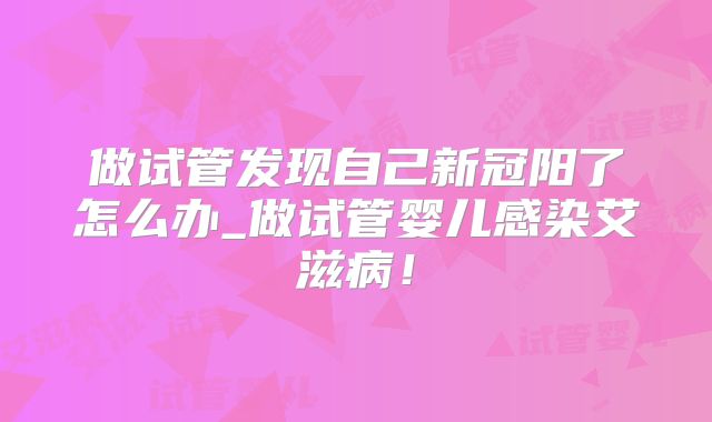 做试管发现自己新冠阳了怎么办_做试管婴儿感染艾滋病！
