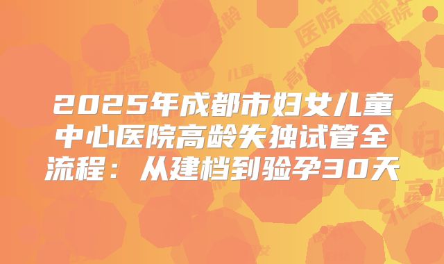 2025年成都市妇女儿童中心医院高龄失独试管全流程：从建档到验孕30天
