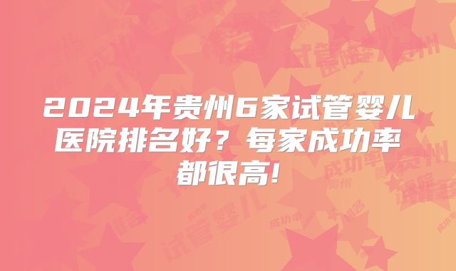 2024年贵州6家试管婴儿医院排名好？每家成功率都很高!