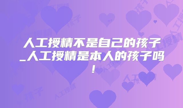 人工授精不是自己的孩子_人工授精是本人的孩子吗！