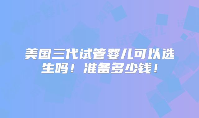 美国三代试管婴儿可以选生吗！准备多少钱！