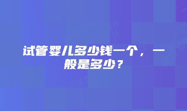 试管婴儿多少钱一个,一般是多少?