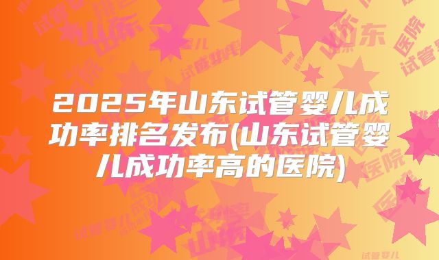 2025年山东试管婴儿成功率排名发布(山东试管婴儿成功率高的医院)