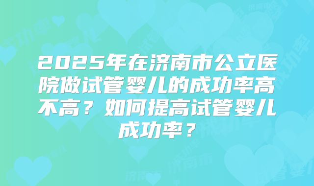 2025年在济南市公立医院做试管婴儿的成功率高不高？如何提高试管婴儿成功率？