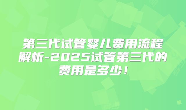 第三代试管婴儿费用流程解析-2025试管第三代的费用是多少!