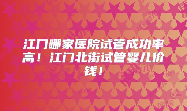 江门哪家医院试管成功率高!江门北街试管婴儿价钱!