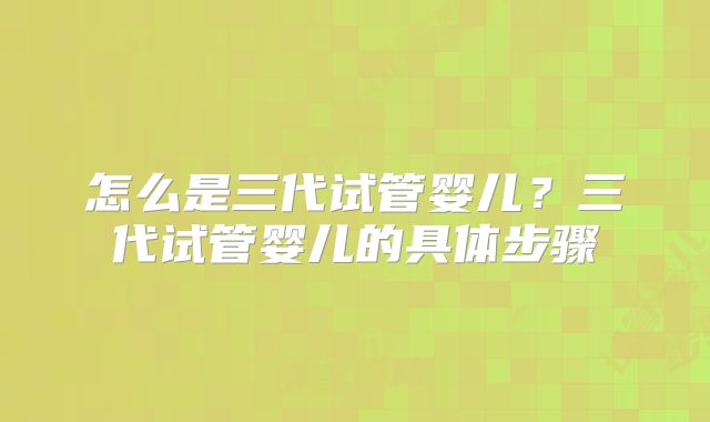 怎么是三代试管婴儿？三代试管婴儿的具体步骤